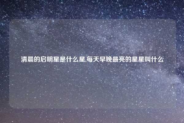 清晨的启明星是什么星,每天早晚最亮的星星叫什么
