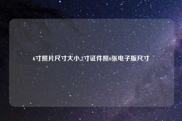 6寸照片尺寸大小,2寸证件照6张电子版尺寸