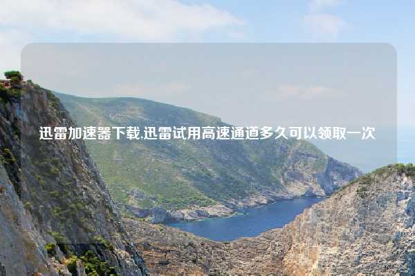 迅雷加速器下载,迅雷试用高速通道多久可以领取一次