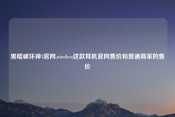 黑暗破坏神3官网,wireless这款耳机官网售价和普通商家的售价