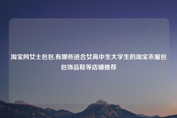 淘宝网女士包包,有哪些适合女高中生大学生的淘宝衣服包包饰品鞋等店铺推荐