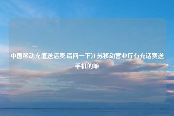 中国移动充值送话费,请问一下江苏移动营业厅有充话费送手机的嘛