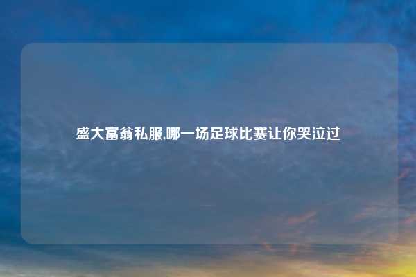 盛大富翁私服,哪一场足球比赛让你哭泣过