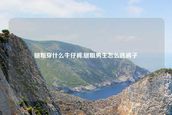 腿粗穿什么牛仔裤,腿粗男生怎么选裤子