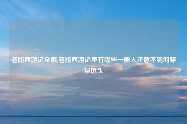 老版西游记全集,老版西游记里有哪些一般人注意不到的穿帮镜头