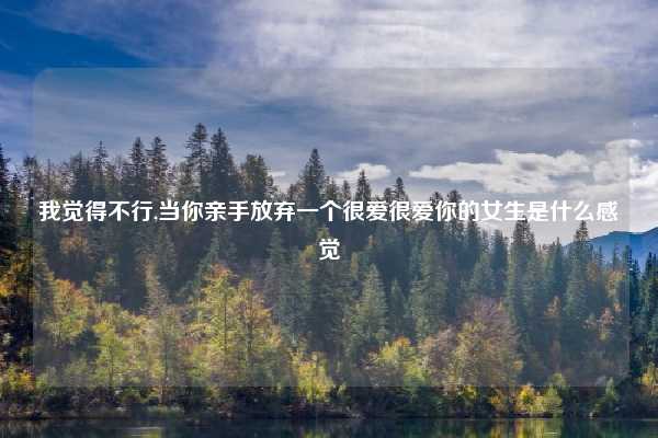 我觉得不行,当你亲手放弃一个很爱很爱你的女生是什么感觉