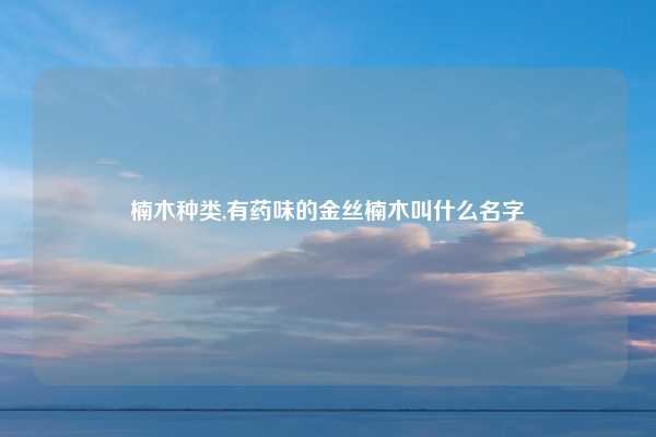 楠木种类,有药味的金丝楠木叫什么名字