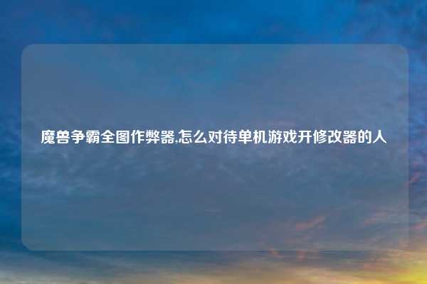 魔兽争霸全图作弊器,怎么对待单机游戏开修改器的人