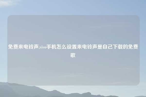 免费来电铃声,vivo手机怎么设置来电铃声是自己下载的免费歌