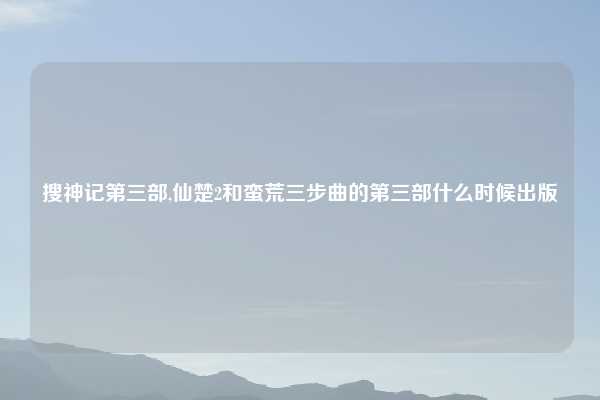 搜神记第三部,仙楚2和蛮荒三步曲的第三部什么时候出版