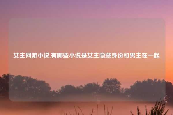 女主网游小说,有哪些小说是女主隐藏身份和男主在一起