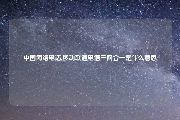 中国网络电话,移动联通电信三网合一是什么意思