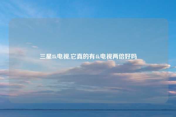 三星8k电视,它真的有4k电视两倍好吗