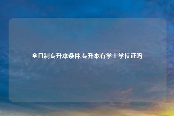 全日制专升本条件,专升本有学士学位证吗