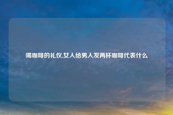 喝咖啡的礼仪,女人给男人发两杯咖啡代表什么
