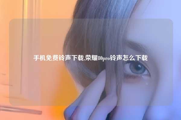 手机免费铃声下载,荣耀80pro铃声怎么下载