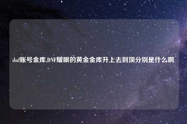 dnf账号金库,DNF耀眼的黄金金库升上去到顶分别是什么啊