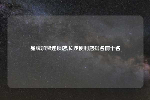 品牌加盟连锁店,长沙便利店排名前十名