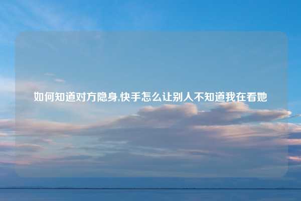 如何知道对方隐身,快手怎么让别人不知道我在看她