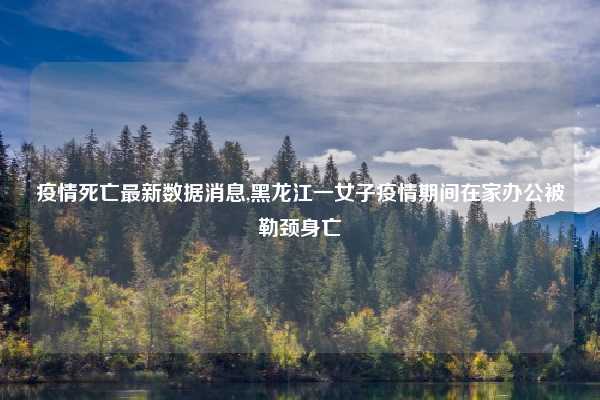 疫情死亡最新数据消息,黑龙江一女子疫情期间在家办公被勒颈身亡
