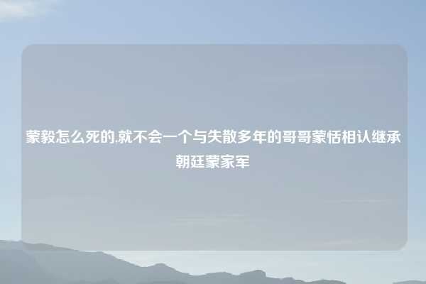 蒙毅怎么死的,就不会一个与失散多年的哥哥蒙恬相认继承朝廷蒙家军