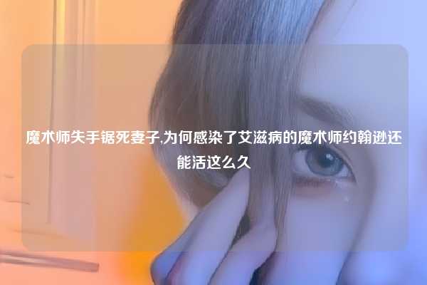 魔术师失手锯死妻子,为何感染了艾滋病的魔术师约翰逊还能活这么久