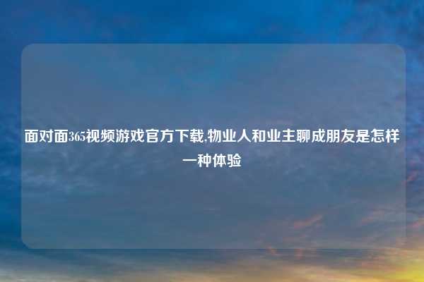 面对面365视频游戏官方下载,物业人和业主聊成朋友是怎样一种体验