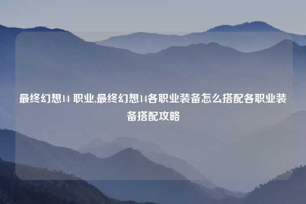 最终幻想14 职业,最终幻想14各职业装备怎么搭配各职业装备搭配攻略