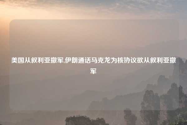 美国从叙利亚撤军,伊朗通话马克龙为核协议欲从叙利亚撤军