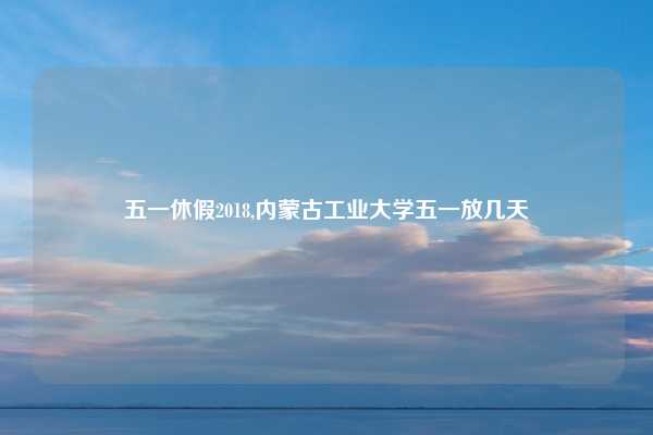 五一休假2018,内蒙古工业大学五一放几天