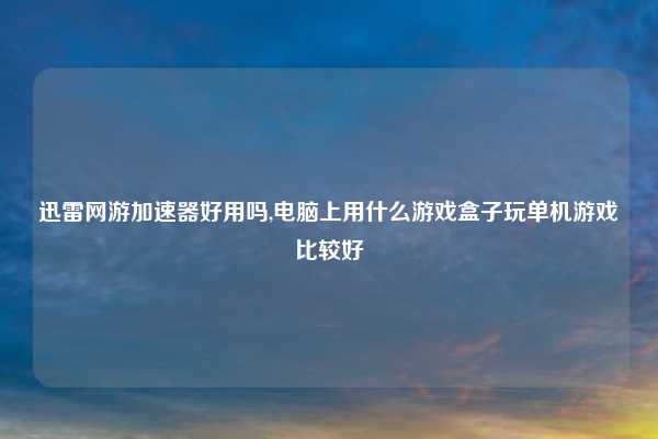 迅雷网游加速器好用吗,电脑上用什么游戏盒子玩单机游戏比较好