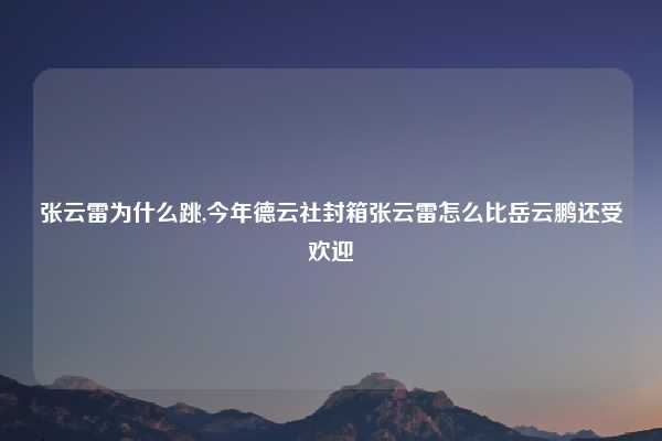 张云雷为什么跳,今年德云社封箱张云雷怎么比岳云鹏还受欢迎