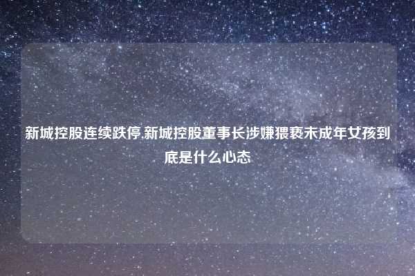 新城控股连续跌停,新城控股董事长涉嫌猥亵未成年女孩到底是什么心态