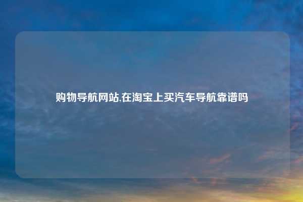购物导航网站,在淘宝上买汽车导航靠谱吗