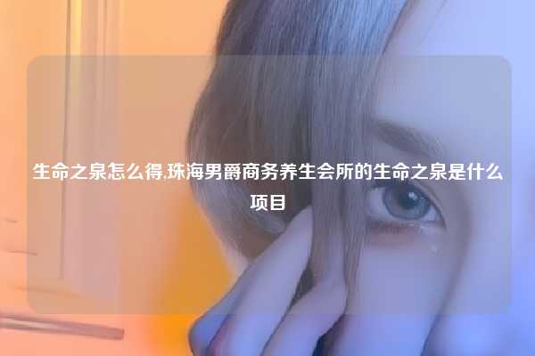 生命之泉怎么得,珠海男爵商务养生会所的生命之泉是什么项目