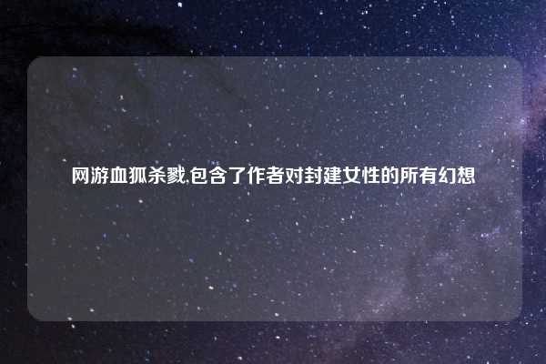 网游血狐杀戮,包含了作者对封建女性的所有幻想
