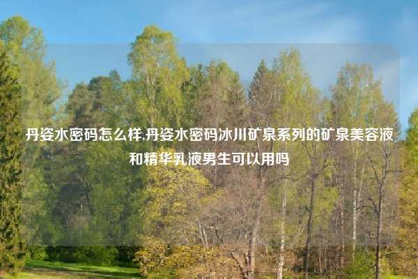 丹姿水密码怎么样,丹姿水密码冰川矿泉系列的矿泉美容液和精华乳液男生可以用吗