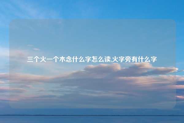 三个火一个木念什么字怎么读,火字旁有什么字