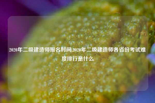 2020年二级建造师报名时间,2020年二级建造师各省份考试难度排行是什么