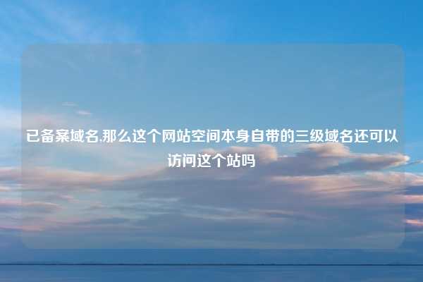 已备案域名,那么这个网站空间本身自带的三级域名还可以访问这个站吗