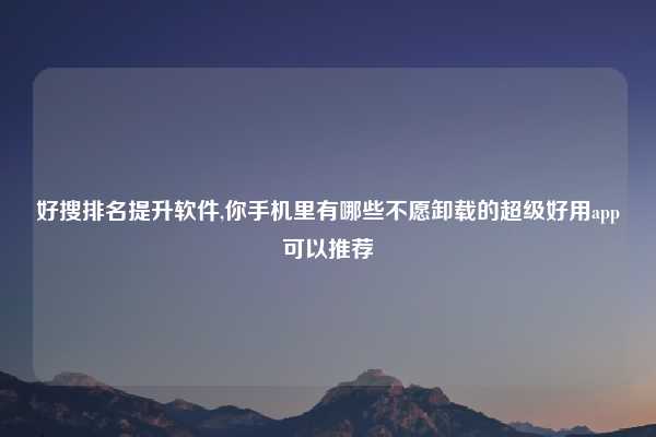 好搜排名提升软件,你手机里有哪些不愿卸载的超级好用app可以推荐