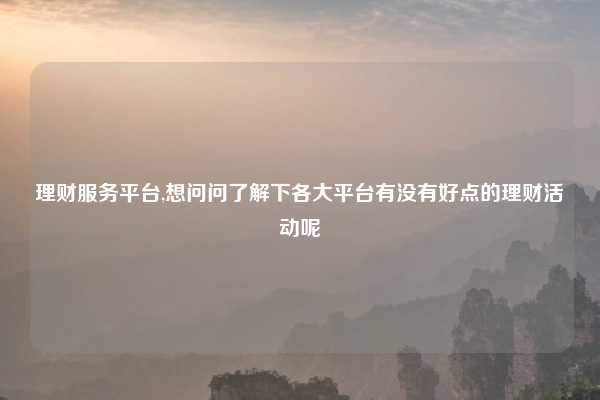 理财服务平台,想问问了解下各大平台有没有好点的理财活动呢