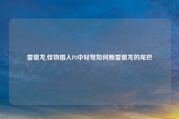 雷狼龙,怪物猎人P3中轻弩如何断雷狼龙的尾巴