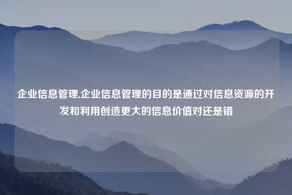 企业信息管理,企业信息管理的目的是通过对信息资源的开发和利用创造更大的信息价值对还是错