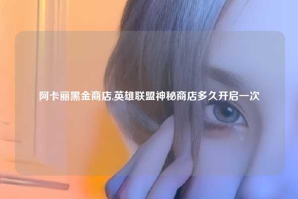 阿卡丽黑金商店,英雄联盟神秘商店多久开启一次