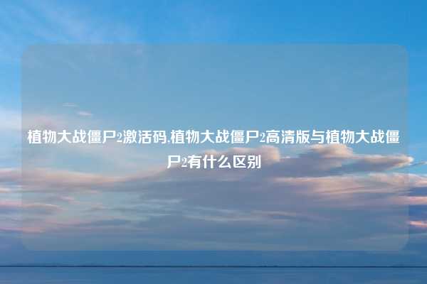 植物大战僵尸2激活码,植物大战僵尸2高清版与植物大战僵尸2有什么区别