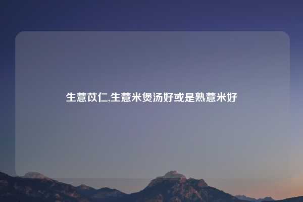 生薏苡仁,生薏米煲汤好或是熟薏米好