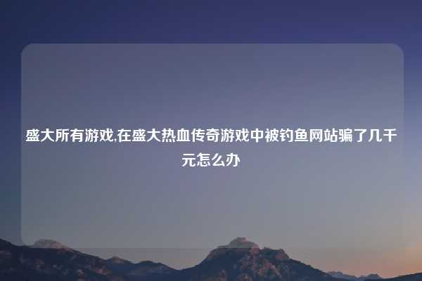 盛大所有游戏,在盛大热血传奇游戏中被钓鱼网站骗了几千元怎么办