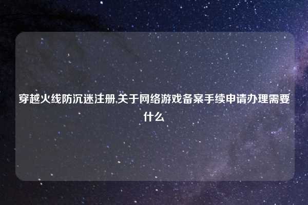 穿越火线防沉迷注册,关于网络游戏备案手续申请办理需要什么