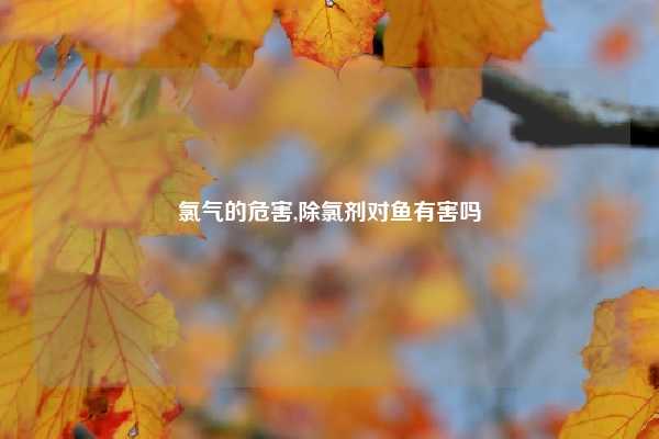 氯气的危害,除氯剂对鱼有害吗